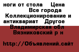 ноги от стола. › Цена ­ 12 000 - Все города Коллекционирование и антиквариат » Другое   . Владимирская обл.,Вязниковский р-н